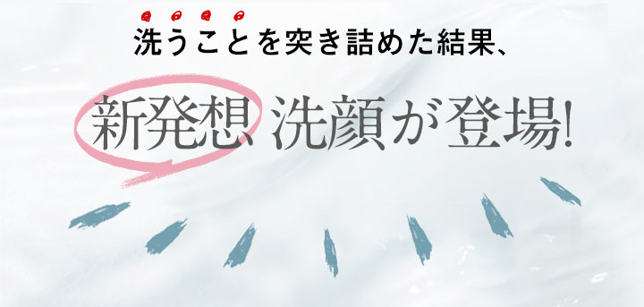 洗うことを突き詰めた結果、新発想洗顔が登場!